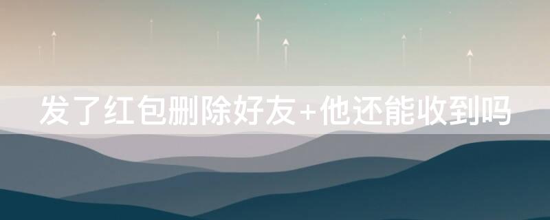 发了红包删除好友（发了红包删除好友 他还能收到吗）