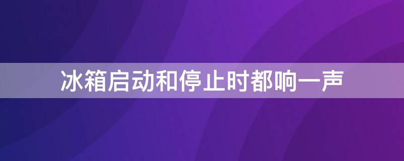 冰箱启动和停止时都响一声（冰箱启动和停止时都响一声就不响了）