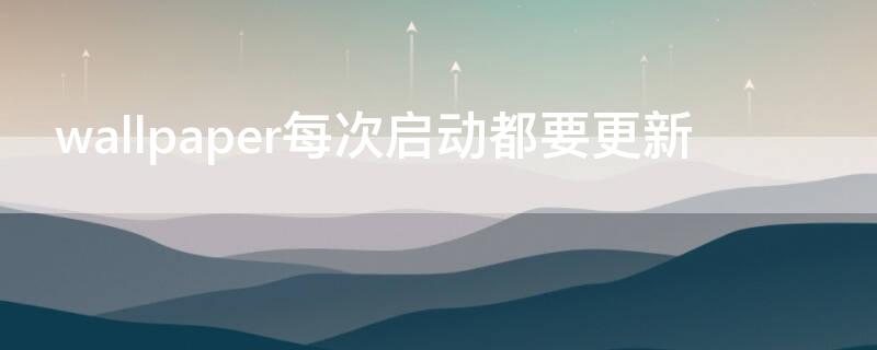 wallpaper每次启动都要更新（wallpaper每次打开都要更新）