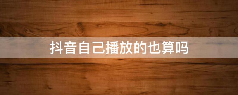 抖音自己播放的也算吗 抖音自己播放会有播放量吗