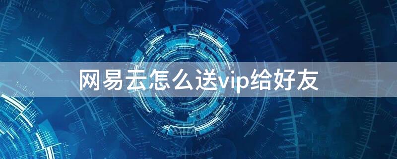 网易云怎么送vip给好友（网易云怎么送vip给好友用）