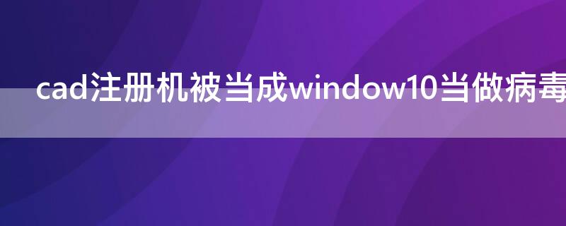 cad注册机被当成window10当做病毒（cad注册机被win10认为是病毒）