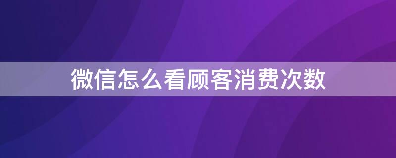 微信怎么看顾客消费次数 微信怎么看客户消费几次