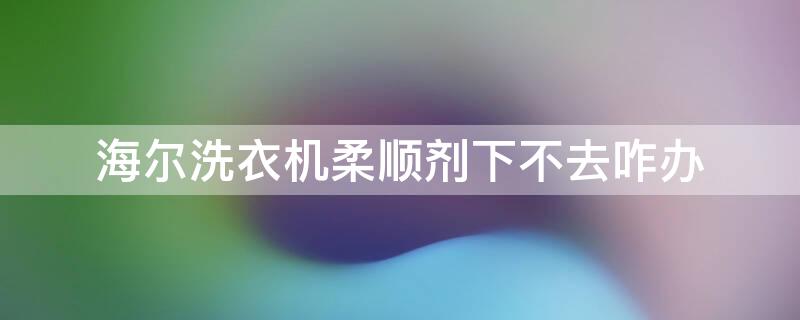 海尔洗衣机柔顺剂下不去咋办（海尔洗衣机柔顺剂的正确使用方法）