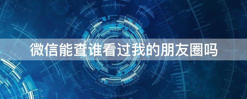 微信能查谁看过我的朋友圈吗（微信可以查询谁看过我的朋友圈吗）