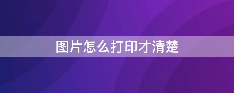 图片怎么打印才清楚 图片怎么打印才清楚不发黑