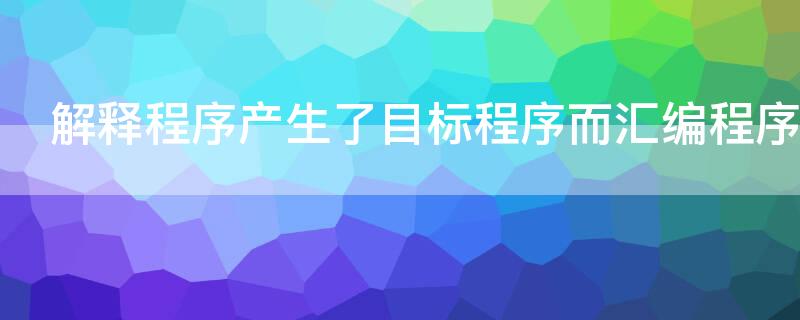 解释程序产生了目标程序而汇编程序（解释程序产生了目标程序而汇编程序和编译程序）