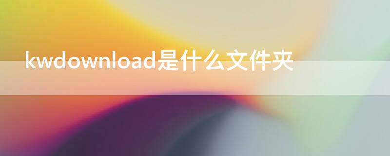 kwdownload是什么文件夹（kwdownload是什么文件夹可以删除吗）