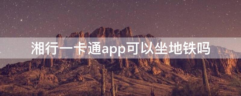 湘行一卡通app可以坐地铁吗（湘行一卡通可以乘坐地铁吗）