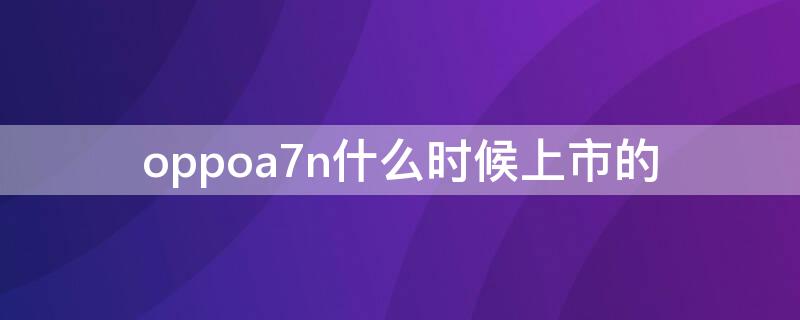 oppoa7n什么时候上市的 oppoa7n是什么时间上市的