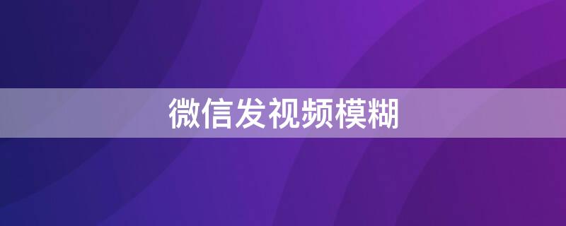 微信发视频模糊（微信发视频模糊怎么回事）