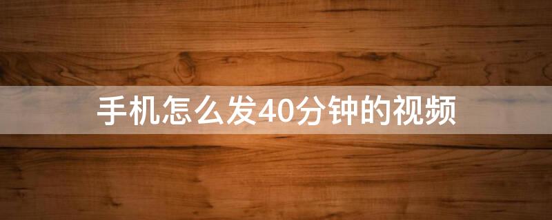 手机怎么发40分钟的视频 手机视频超过40分钟怎么发送