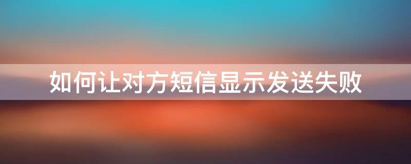 如何让对方短信显示发送失败 如何让对方短信显示发送失败状态