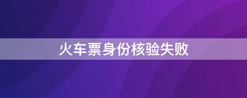 火车票身份核验失败 火车票身份核验失败怎么回事