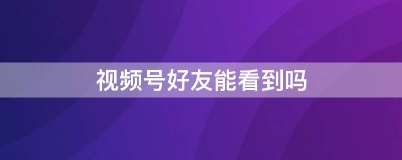 视频号好友能看到吗 微信关注的视频号好友能看到吗