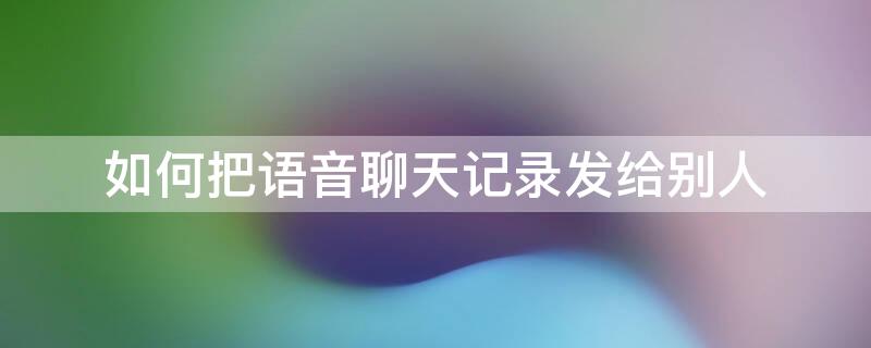 如何把语音聊天记录发给别人 如何把语音聊天记录发给别人微信