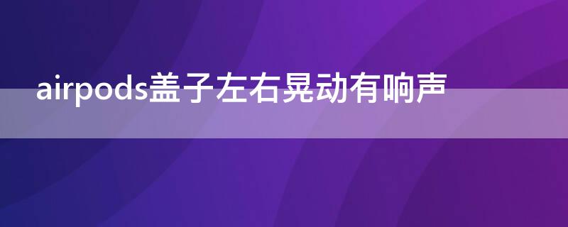 airpods盖子左右晃动有响声 airpods盖子左右晃动有响声怎么办