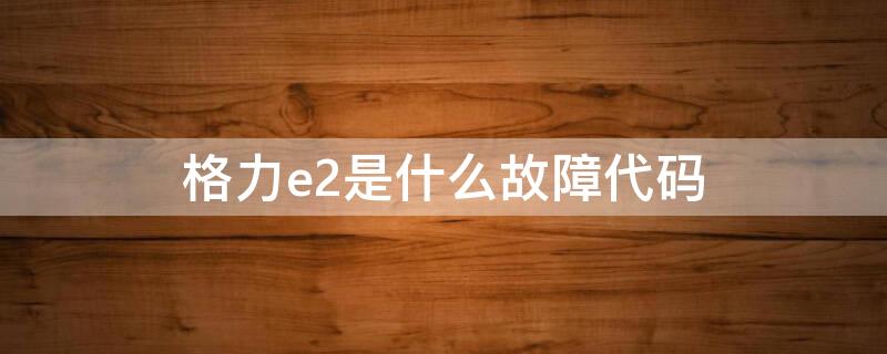 格力e2是什么故障代码（格力e2是什么故障代码怎么修）