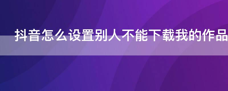 抖音怎么设置别人不能下载我的作品（抖音怎么设置别人不可以下载作品）