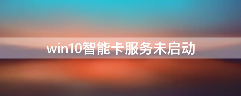 win10智能卡服务未启动（win10智能卡服务未启动怎么办）