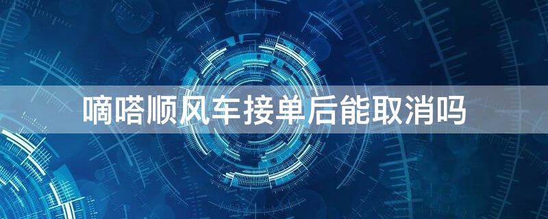 嘀嗒顺风车接单后能取消吗（嘀嗒顺风车司机接了单子可以取消吗）