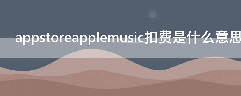 appstoreapplemusic扣费是什么意思（appstore applemusic扣费具体项目）