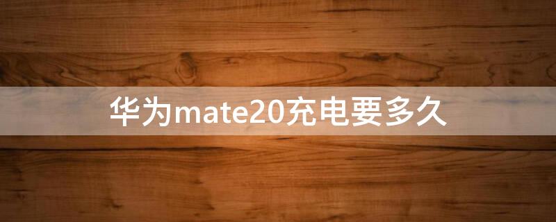 华为mate20充电要多久 华为mate20充满电能用多久