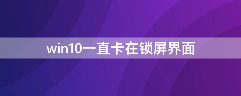 win10一直卡在锁屏界面（win10一直卡在锁屏界面的原因）