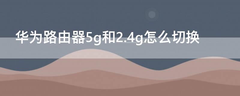 华为路由器5g和2.4g怎么切换 路由器怎么设置2.4g和5g双频