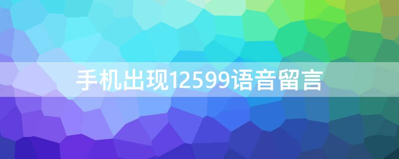 手机出现12599语音留言（手机出现12599语音留言什么意思）