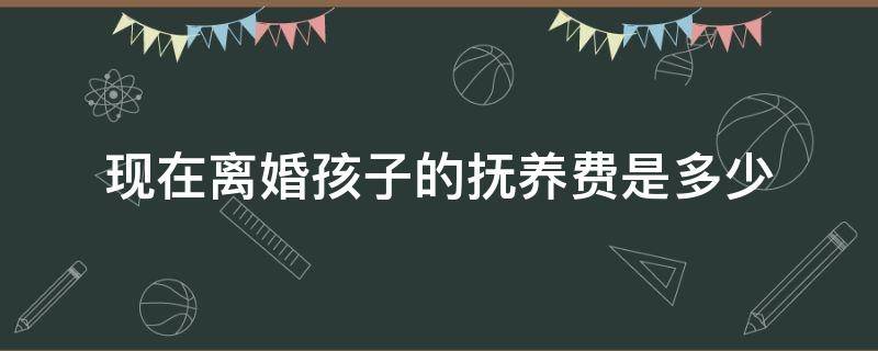 现在离婚孩子的抚养费是多少 现在离婚孩子的抚养费是多少钱一个月?