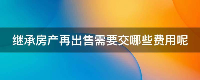 继承房产再出售需要交哪些费用呢 继承的房产再出售需要交哪些费用