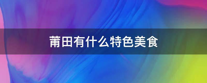 莆田有什么特色美食 莆田有什么特色美食或者工业产品农业产品等