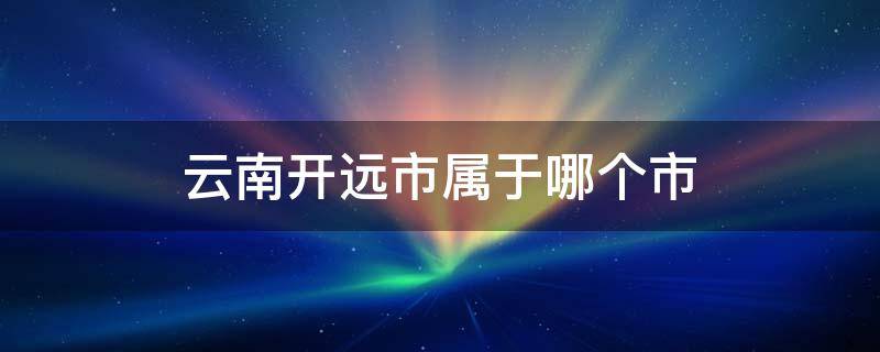 云南开远市属于哪个市 云南开远市属于哪个市区