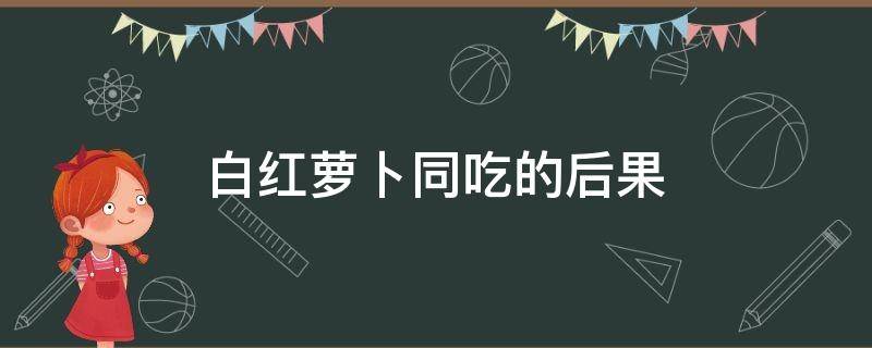 白红萝卜同吃的后果（白红萝卜同吃的后果有哪些）