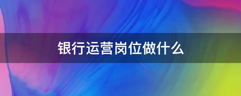 银行运营岗位做什么 宁波银行运营岗位做什么