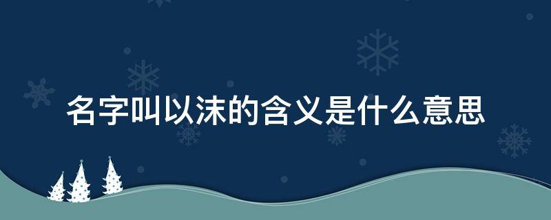 名字叫以沫的含义是什么意思（以沫是什么意思?）