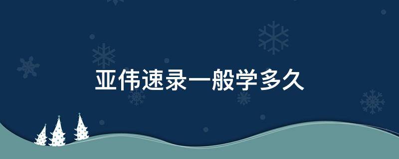 亚伟速录一般学多久（亚伟速录学多久可以达到100）