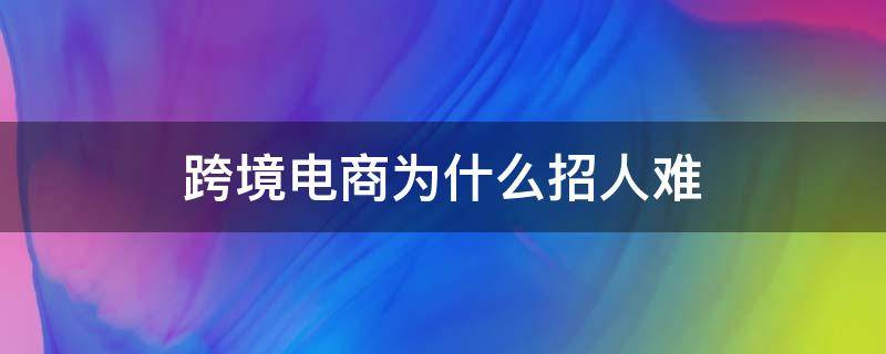 跨境电商为什么招人难（跨境电商为什么招人难进）