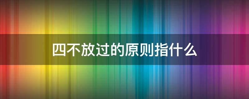 四不放过的原则指什么 四不放过原则指的是