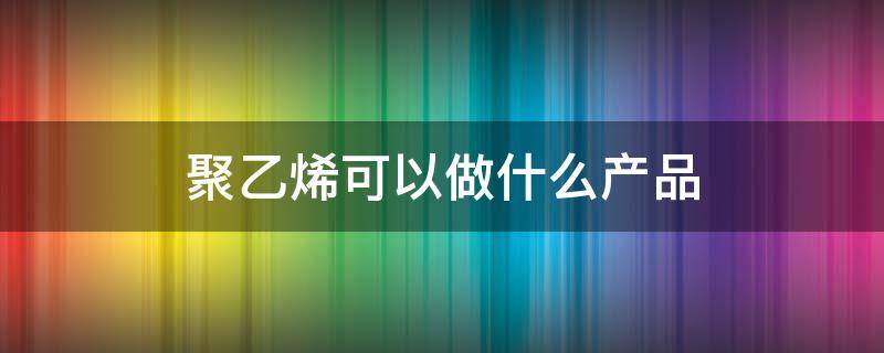 聚乙烯可以做什么产品 聚苯乙烯可以做什么产品