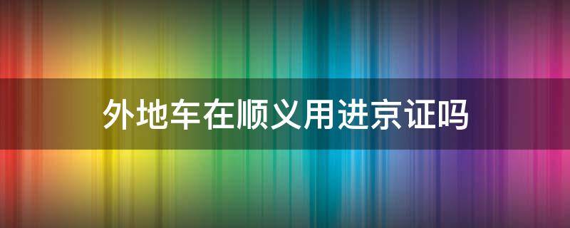 外地车在顺义用进京证吗 外地车在顺义需要进京证吗