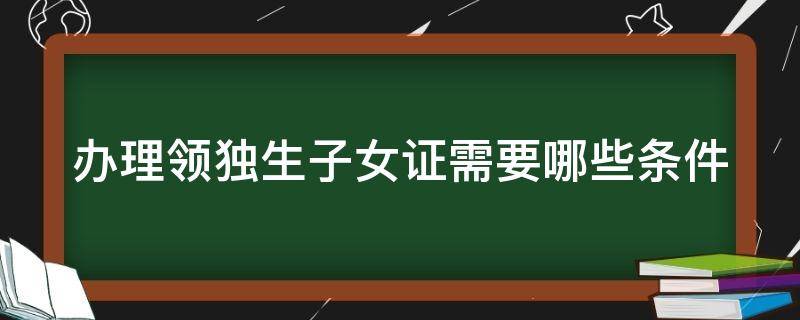 办理领独生子女证需要哪些条件 领取独生子女证需要什么条件