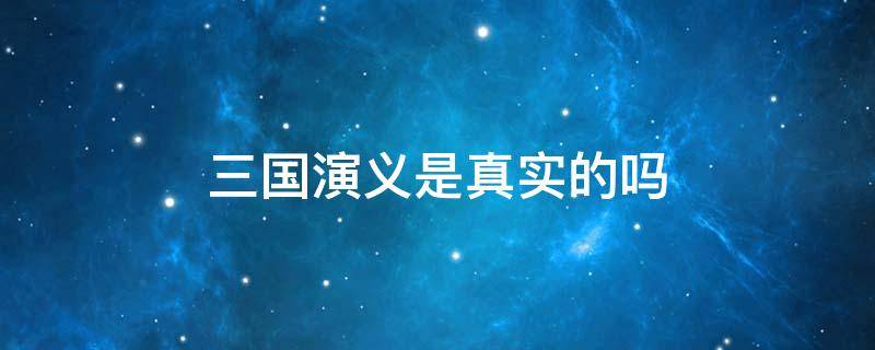 三国演义是真实的吗（三国演义是真实的吗还是故事）