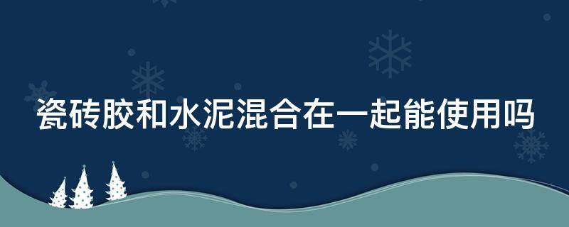 瓷砖胶和水泥混合在一起能使用吗（瓷砖胶和水泥混合在一起能使用吗视频）