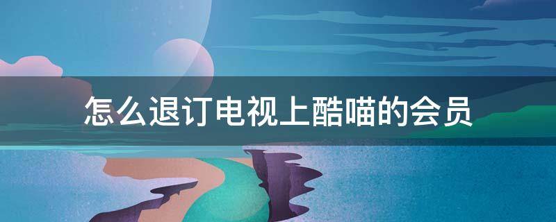 怎么退订电视上酷喵的会员 电视上的酷喵会员怎么退出