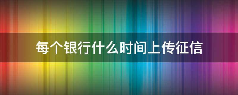 每个银行什么时间上传征信（每个银行什么时间上传征信证明）