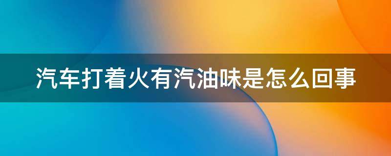 汽车打着火有汽油味是怎么回事 车子打火有汽油味是怎么回事