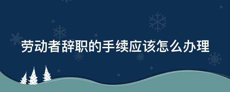 劳动者辞职的手续应该怎么办理 辞职后需要去劳动局办理何种手续