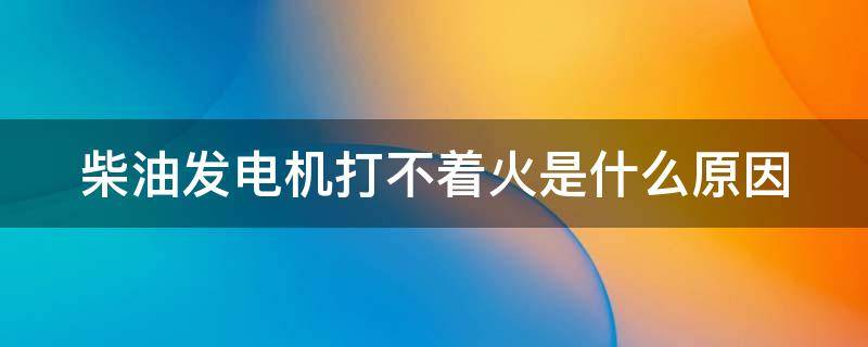 柴油发电机打不着火是什么原因 柴油发电机点火不着